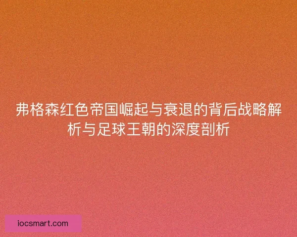 弗格森红色帝国崛起与衰退的背后战略解析与足球王朝的深度剖析
